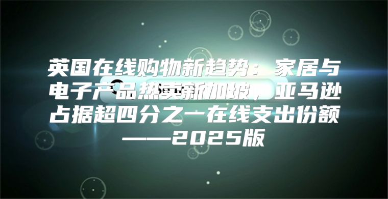英国在线购物新趋势：家居与电子产品热卖新加坡，亚马逊占据超四分之一在线支出份额——2025版