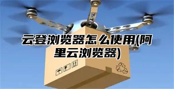 云登浏览器怎么使用(阿里云浏览器)