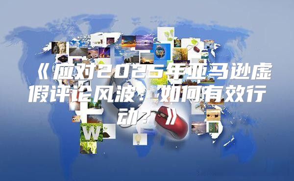 应对2025年亚马逊虚假评论风波：如何有效行动？