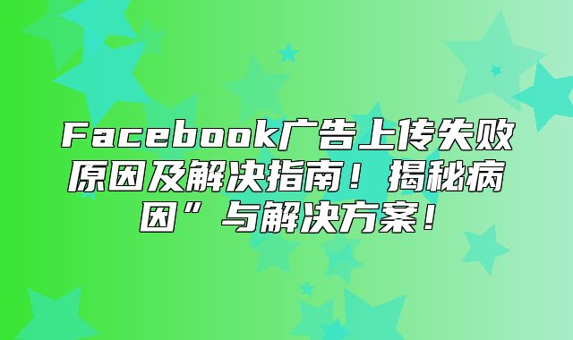 Facebook广告上传失败原因及解决指南！揭秘病因”与解决方案！