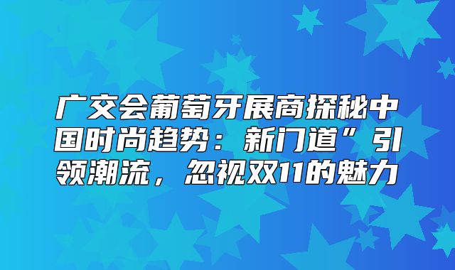 广交会葡萄牙展商探秘中国时尚趋势：新门道”引领潮流，忽视双11的魅力
