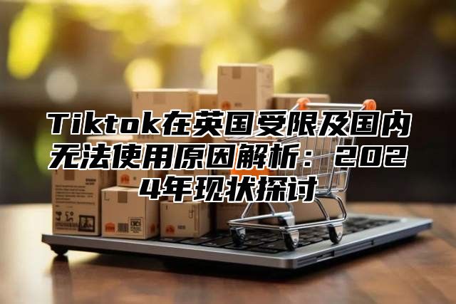 Tiktok在英国受限及国内无法使用原因解析：2025年现状探讨