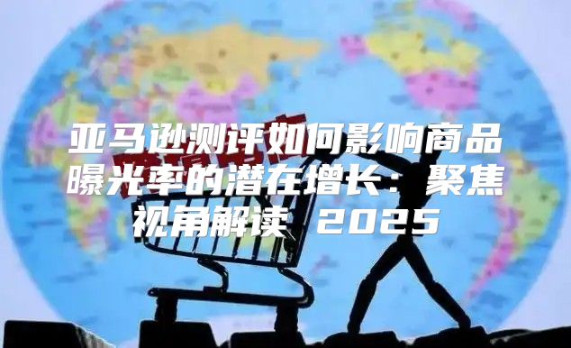 亚马逊测评如何影响商品曝光率的潜在增长：聚焦视角解读 2025