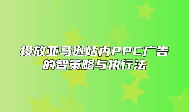 投放亚马逊站内PPC广告的智策略与执行法