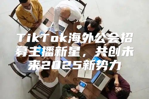 TikTok海外公会招募主播新星，共创未来2025新势力