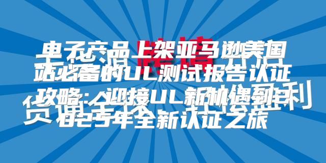电子产品上架亚马逊美国站必备的UL测试报告认证攻略：迎接UL新机遇到2025年全新认证之旅