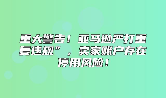 重大警告！亚马逊严打重复违规”，卖家账户存在停用风险！