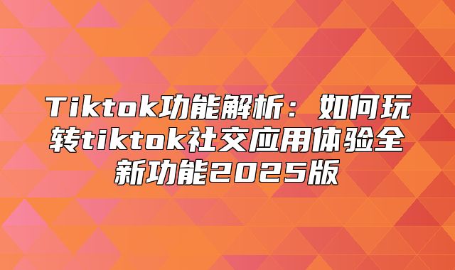 Tiktok功能解析：如何玩转tiktok社交应用体验全新功能2025版