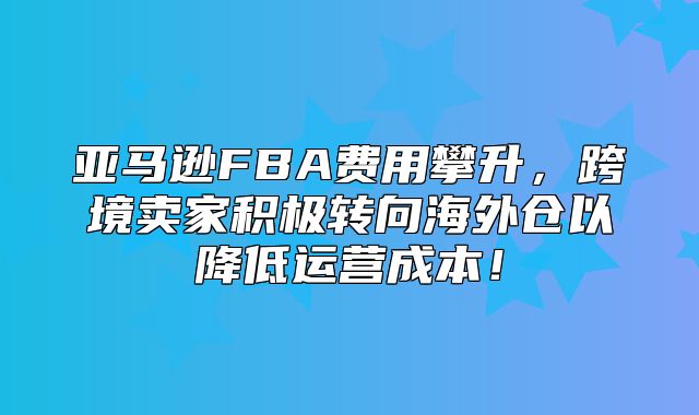 亚马逊FBA费用攀升，跨境卖家积极转向海外仓以降低运营成本！