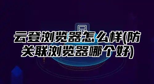云登浏览器怎么样(防关联浏览器哪个好)