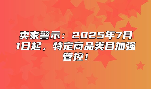 卖家警示：2025年7月1日起，特定商品类目加强管控！