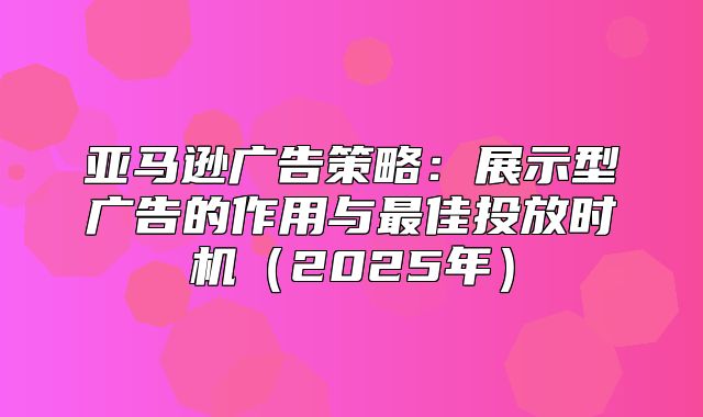 亚马逊广告策略：展示型广告的作用与最佳投放时机2025年