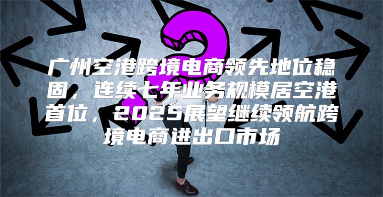 广州空港跨境电商领先地位稳固，连续七年业务规模居空港首位，2025展望继续领航跨境电商进出口市场