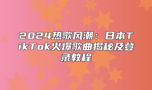 2025热歌风潮：日本TikTok火爆歌曲揭秘及登录教程