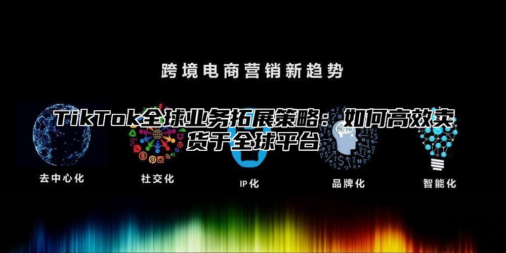 TikTok全球业务拓展策略：如何高效卖货于全球平台