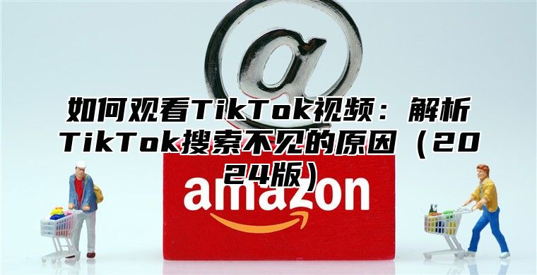 如何观看TikTok视频：解析TikTok搜索不见的原因2025版