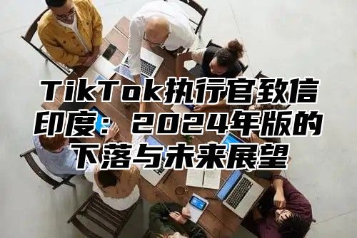 TikTok执行官致信印度：2025年版的下落与未来展望