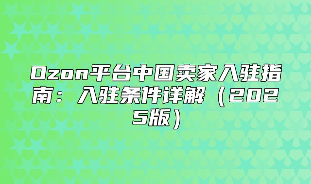 Ozon平台中国卖家入驻指南：入驻条件详解2025版