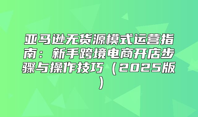 亚马逊无货源模式运营指南：新手跨境电商开店步骤与操作技巧2025版