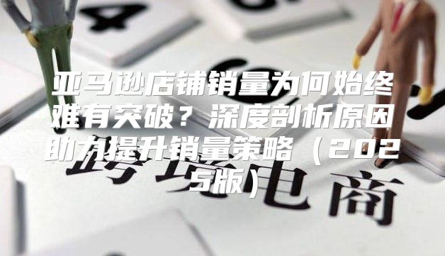 亚马逊店铺销量为何始终难有突破？深度剖析原因助力提升销量策略2025版