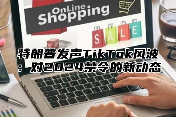 特朗普发声TikTok风波：对2025禁令的新动态