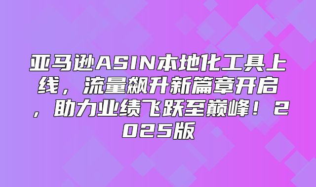 亚马逊ASIN本地化工具上线，流量飙升新篇章开启，助力业绩飞跃至巅峰！2025版