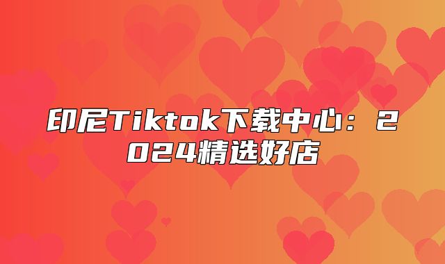 印尼Tiktok下载中心：2025精选好店