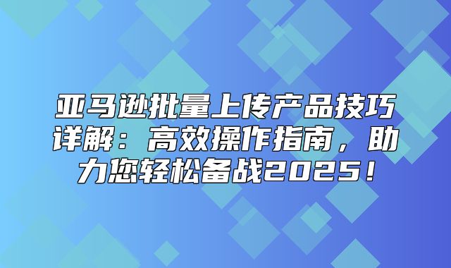 亚马逊批量上传产品技巧详解：高效操作指南，助力您轻松备战2025！