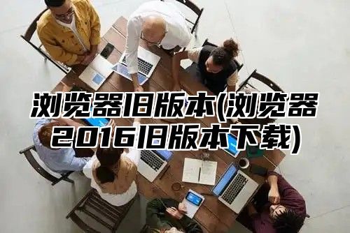 浏览器旧版本(浏览器2016旧版本下载)