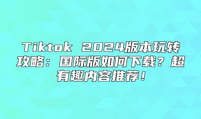 Tiktok 2025版本玩转攻略：国际版如何下载？超有趣内容推荐！