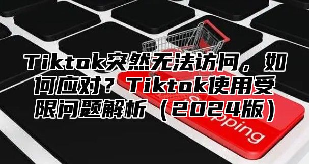 Tiktok突然无法访问，如何应对？Tiktok使用受限问题解析2025版