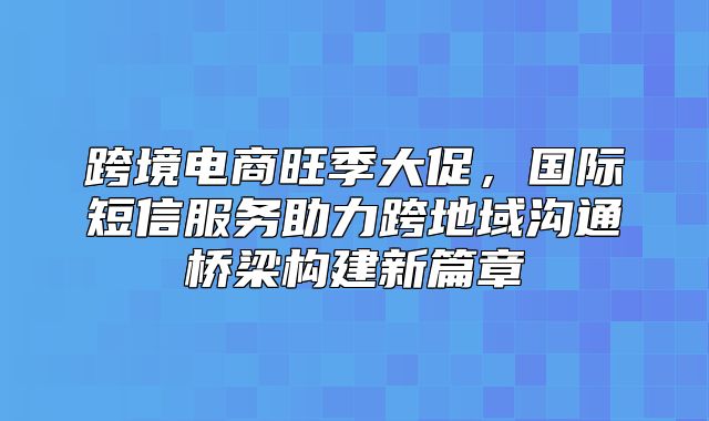跨境电商旺季大促，国际短信服务助力跨地域沟通桥梁构建新篇章