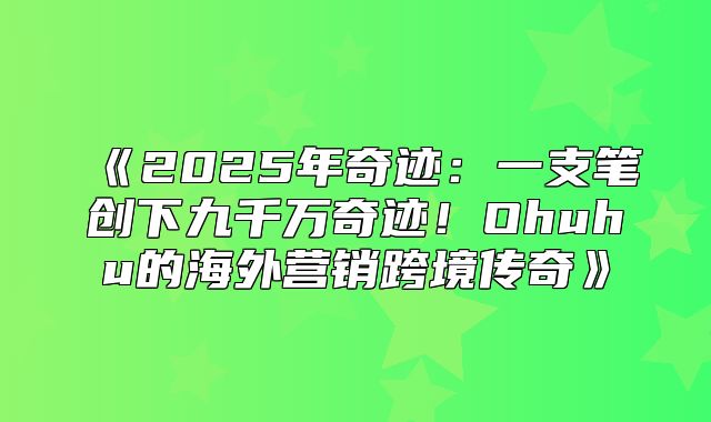 2025年奇迹：一支笔创下九千万奇迹！Ohuhu的海外营销跨境传奇