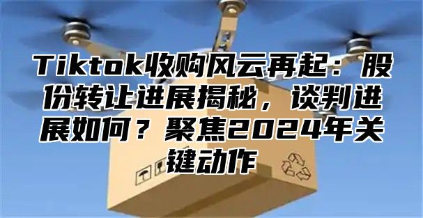 Tiktok收购风云再起：股份转让进展揭秘，谈判进展如何？聚焦2025年关键动作