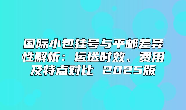 国际小包挂号与平邮差异性解析：运送时效、费用及特点对比 2025版