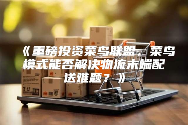 重磅投资菜鸟联盟，菜鸟模式能否解决物流末端配送难题？
