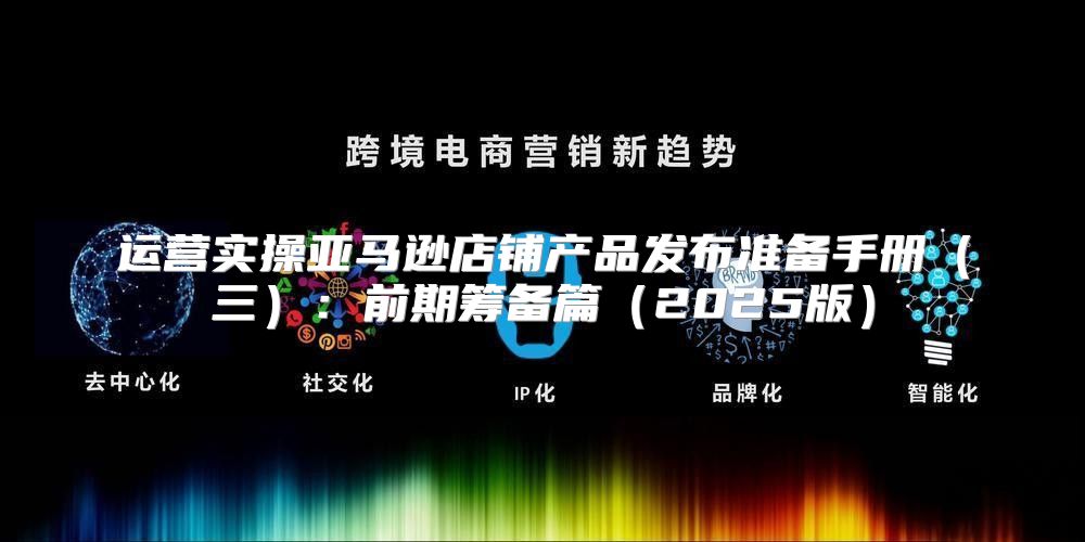 运营实操亚马逊店铺产品发布准备手册三：前期筹备篇2025版