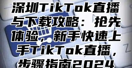 深圳TikTok直播与下载攻略：抢先体验，新手快速上手TikTok直播，步骤指南2025
