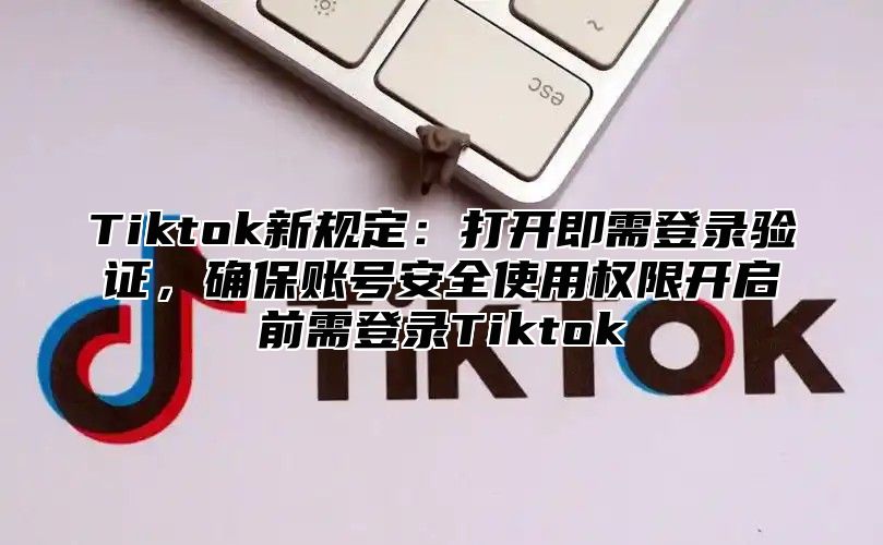 Tiktok新规定：打开即需登录验证，确保账号安全使用权限开启前需登录Tiktok