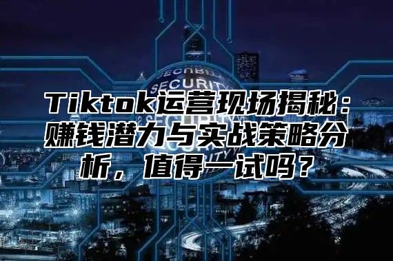Tiktok运营现场揭秘：赚钱潜力与实战策略分析，值得一试吗？