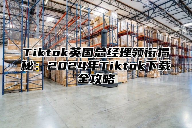 Tiktok英国总经理领衔揭秘：2025年Tiktok下载全攻略