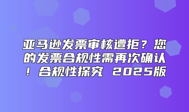 亚马逊发票审核遭拒？您的发票合规性需再次确认！合规性探究 2025版