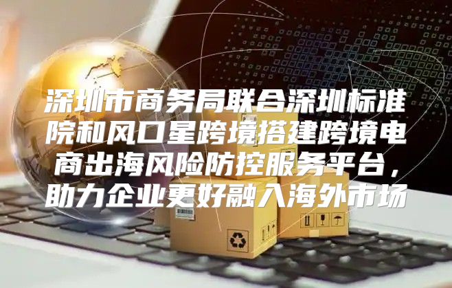 深圳市商务局联合深圳标准院和风口星跨境搭建跨境电商出海风险防控服务平台，助力企业更好融入海外市场