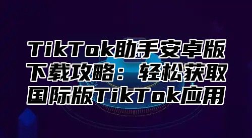 TikTok助手安卓版下载攻略：轻松获取国际版TikTok应用