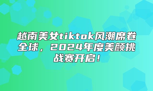 越南美女tiktok风潮席卷全球，2025年度美颜挑战赛开启！