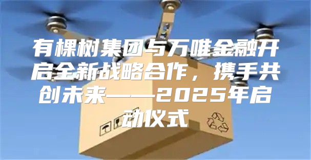 有棵树集团与万唯金融开启全新战略合作，携手共创未来——2025年启动仪式