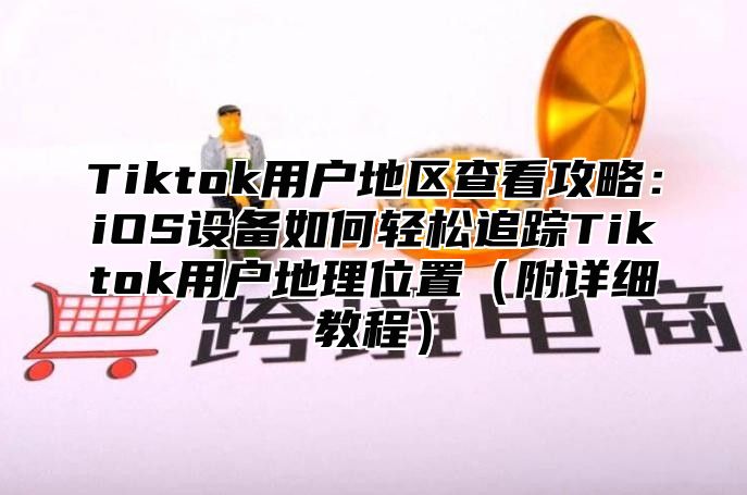 Tiktok用户地区查看攻略：iOS设备如何轻松追踪Tiktok用户地理位置附详细教程