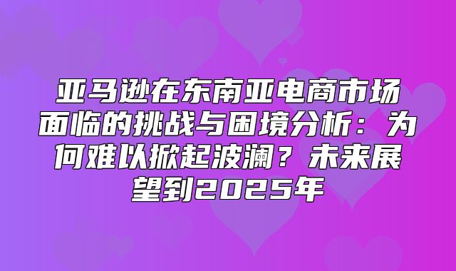 亚马逊在东南亚电商市场面临的挑战与困境分析：为何难以掀起波澜？未来展望到2025年