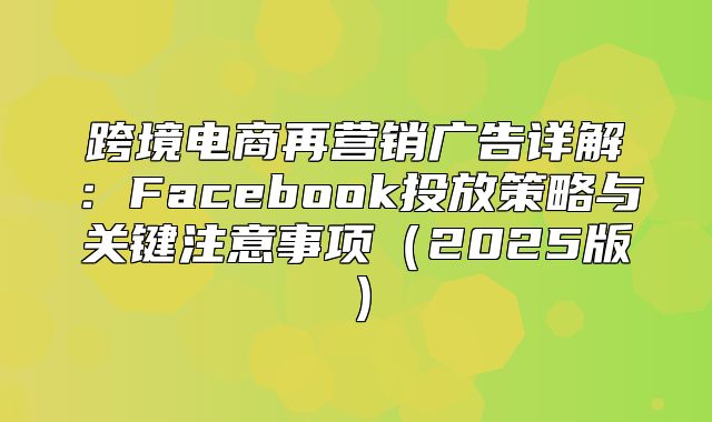 跨境电商再营销广告详解：Facebook投放策略与关键注意事项2025版