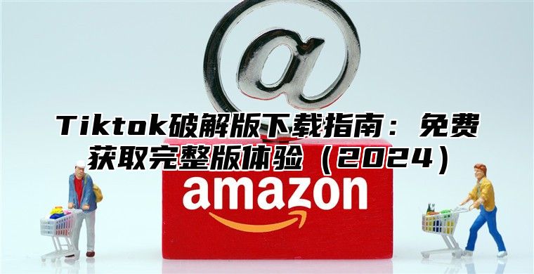 Tiktok破解版下载指南：免费获取完整版体验2025